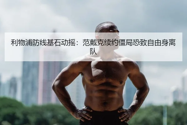 利物浦防线基石动摇：范戴克续约僵局恐致自由身离队